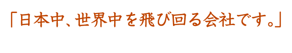 日本中、世界中を飛び回る会社です。