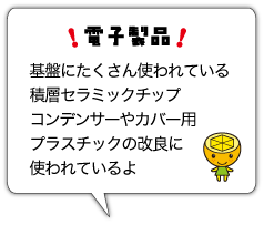 電子製品　基盤にたくさん使われている積層セラミックチップコンデンサーやカバー用プラスチックの改良に使われているよ