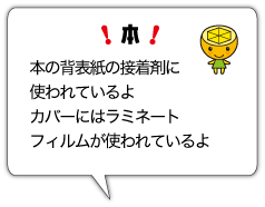 本　本の背表紙の接着剤に使われているよ　カバーにはラミネートフィルムが使われているよ