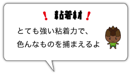 粘着材　とても強い粘着力で、色んなものを捕まえるよ